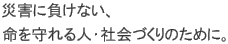 For Your Safety Against Any Disasters. - 災害に負けない、命を守れる人・社会づくりのために。